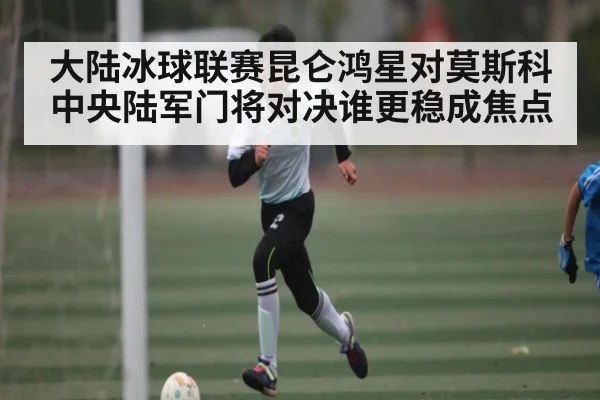 大陆冰球联赛昆仑鸿星对莫斯科中央陆军门将对决谁更稳成焦点