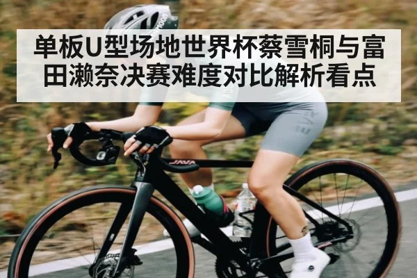 单板U型场地世界杯蔡雪桐与富田濑奈决赛难度对比解析看点